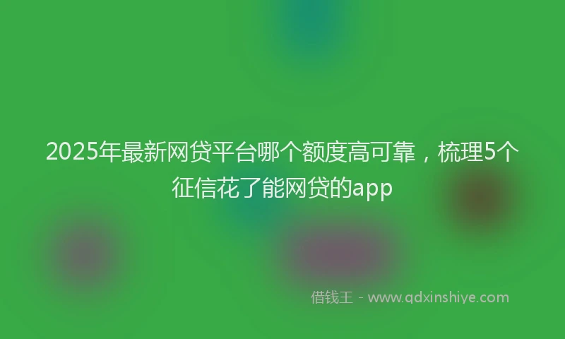 2025年最新网贷平台哪个额度高可靠，梳理5个征信花了能网贷的app