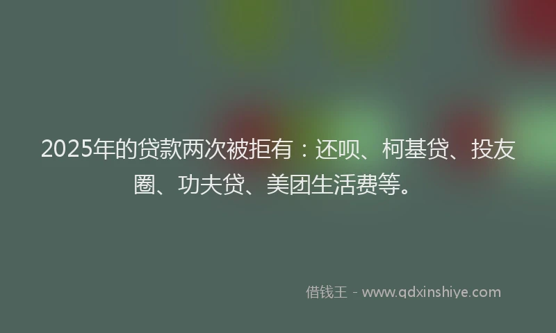 2025年的贷款两次被拒有：还呗、柯基贷、投友圈、功夫贷、美团生活费等。