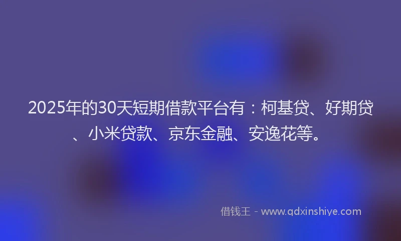 2025年的30天短期借款平台有：柯基贷、好期贷、小米贷款、京东金融、安逸花等。