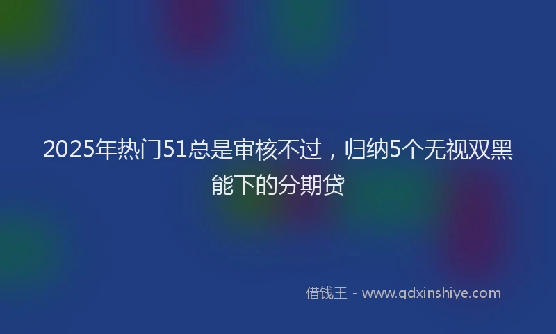 2025年热门51总是审核不过，归纳5个无视双黑能下的分期贷