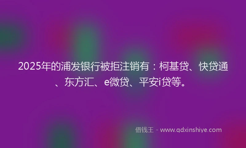 2025年的浦发银行被拒注销有：柯基贷、快贷通、东方汇、e微贷、平安i贷等。