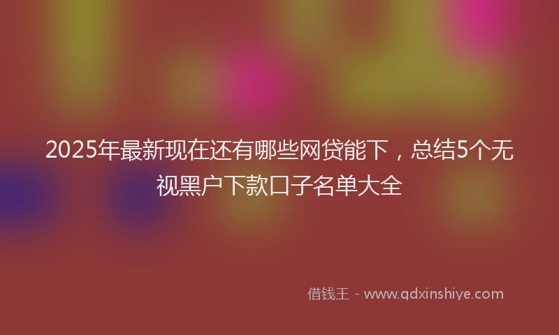 2025年最新现在还有哪些网贷能下，总结5个无视黑户下款口子名单大全