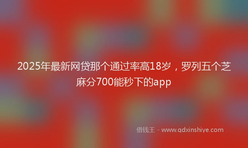 2025年最新网贷那个通过率高18岁，罗列五个芝麻分700能秒下的app