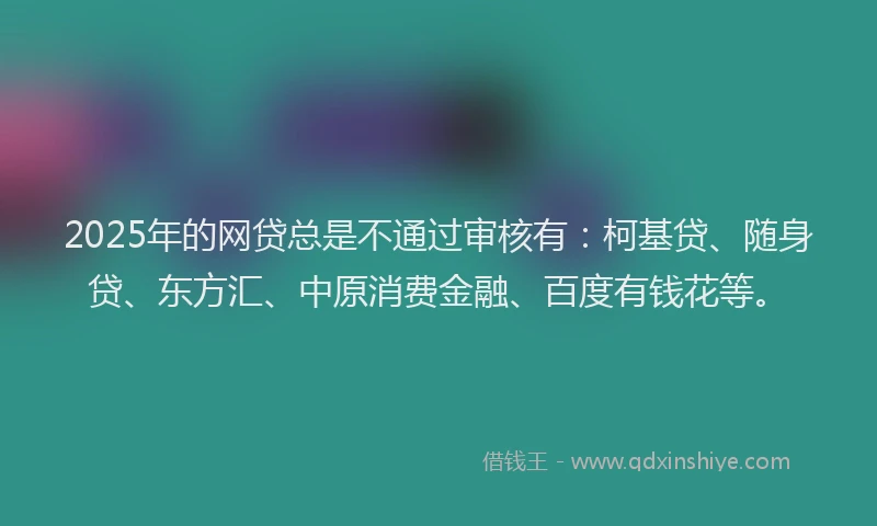 2025年的网贷总是不通过审核有：柯基贷、随身贷、东方汇、中原消费金融、百度有钱花等。