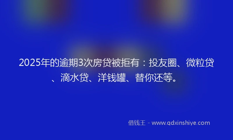 2025年的逾期3次房贷被拒有：投友圈、微粒贷、滴水贷、洋钱罐、替你还等。