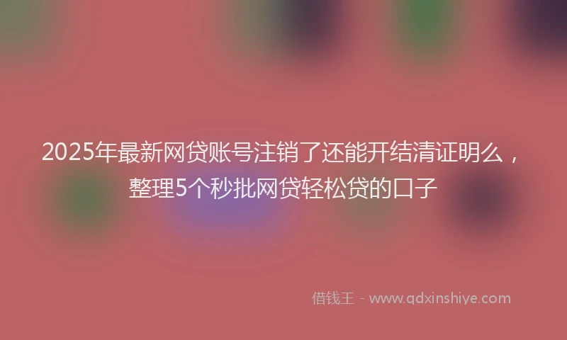 2025年最新网贷账号注销了还能开结清证明么，整理5个秒批网贷轻松贷的口子