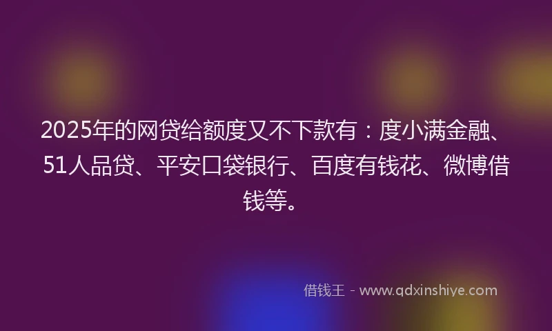2025年的网贷给额度又不下款有：度小满金融、51人品贷、平安口袋银行、百度有钱花、微博借钱等。