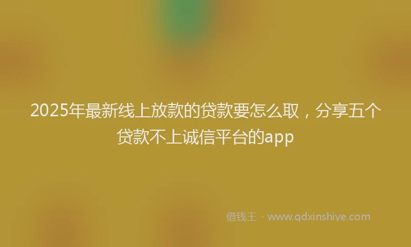 2025年最新线上放款的贷款要怎么取，分享五个贷款不上诚信平台的app