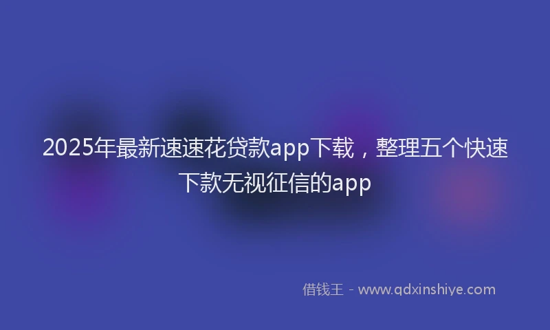 2025年最新速速花贷款app下载，整理五个快速下款无视征信的app