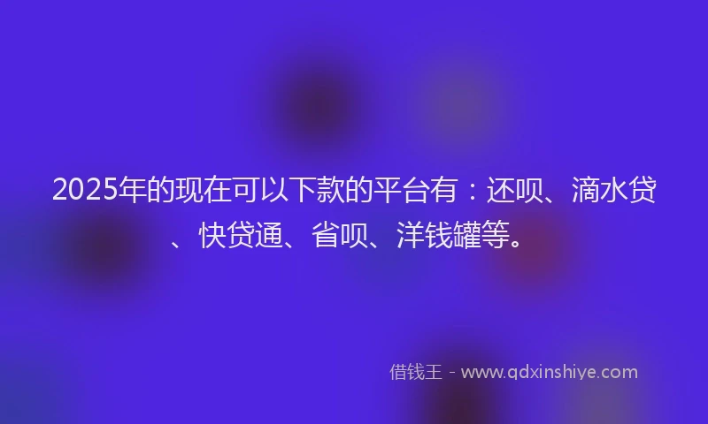 2025年的现在可以下款的平台有：还呗、滴水贷、快贷通、省呗、洋钱罐等。