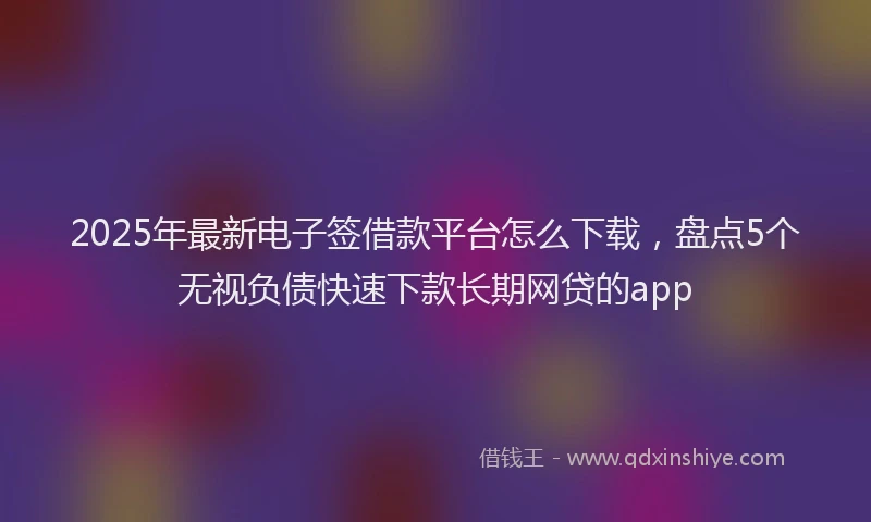 2025年最新电子签借款平台怎么下载，盘点5个无视负债快速下款长期网贷的app
