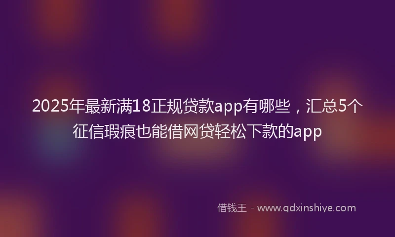 2025年最新满18正规贷款app有哪些，汇总5个征信瑕疵也能借网贷轻松下款的app