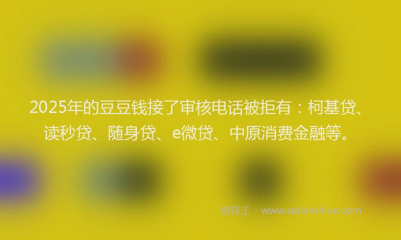 2025年的豆豆钱接了审核电话被拒有：柯基贷、读秒贷、随身贷、e微贷、中原消费金融等。