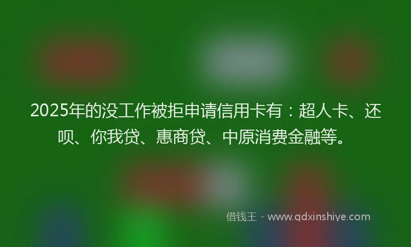 2025年的没工作被拒申请信用卡有：超人卡、还呗、你我贷、惠商贷、中原消费金融等。