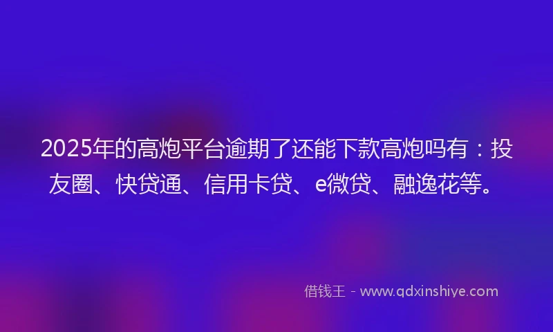 2025年的高炮平台逾期了还能下款高炮吗有：投友圈、快贷通、信用卡贷、e微贷、融逸花等。