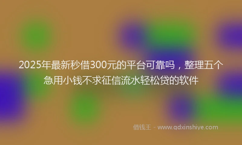 2025年最新秒借300元的平台可靠吗，整理五个急用小钱不求征信流水轻松贷的软件