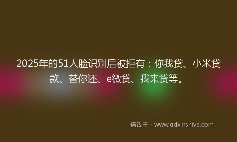 2025年的51人脸识别后被拒有：你我贷、小米贷款、替你还、e微贷、我来贷等。