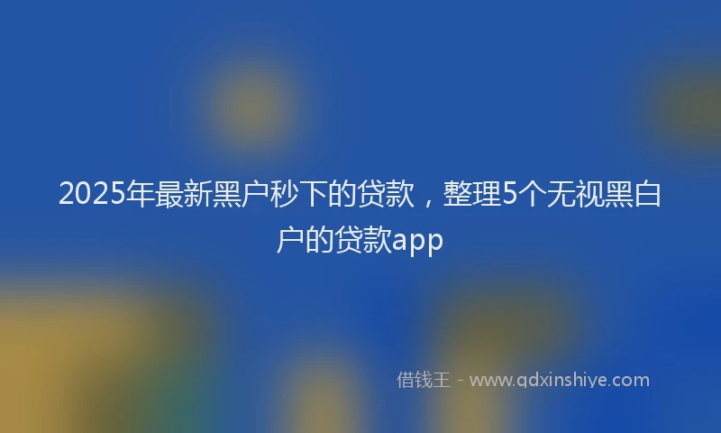 2025年最新黑户秒下的贷款，整理5个无视黑白户的贷款app