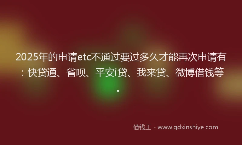 2025年的申请etc不通过要过多久才能再次申请有：快贷通、省呗、平安i贷、我来贷、微博借钱等。