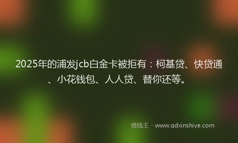 2025年的浦发jcb白金卡被拒有：柯基贷、快贷通、小花钱包、人人贷、替你还等。