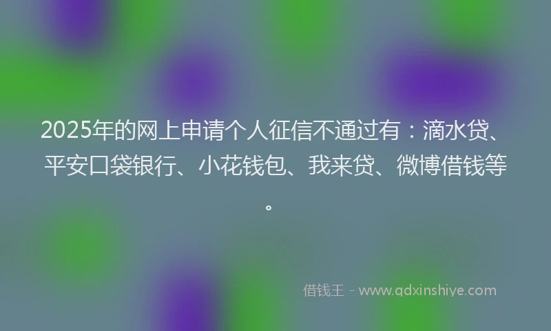 2025年的网上申请个人征信不通过有：滴水贷、平安口袋银行、小花钱包、我来贷、微博借钱等。