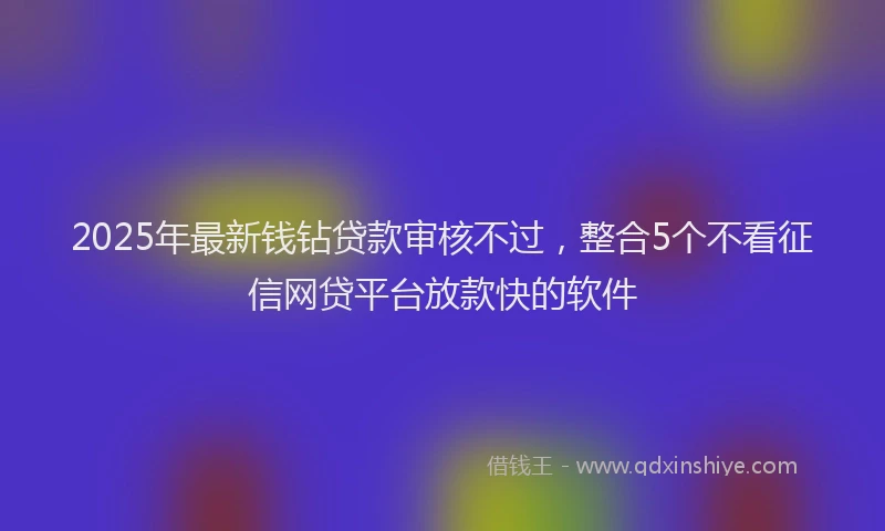 2025年最新钱钻贷款审核不过，整合5个不看征信网贷平台放款快的软件