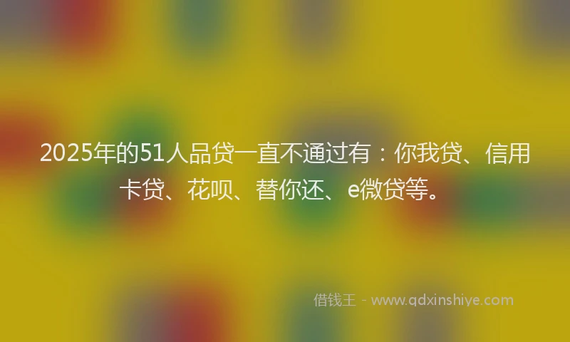 2025年的51人品贷一直不通过有：你我贷、信用卡贷、花呗、替你还、e微贷等。