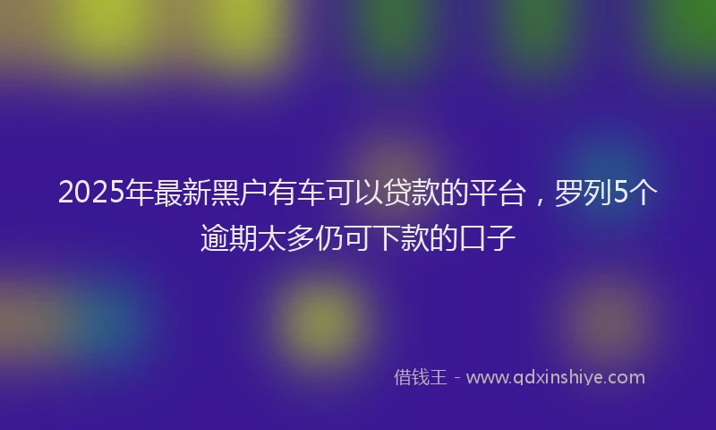 2025年最新黑户有车可以贷款的平台，罗列5个逾期太多仍可下款的口子