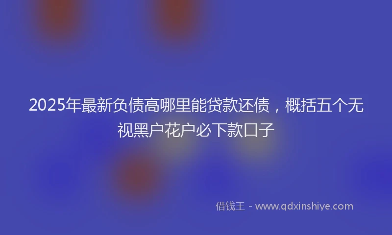 2025年最新负债高哪里能贷款还债，概括五个无视黑户花户必下款口子