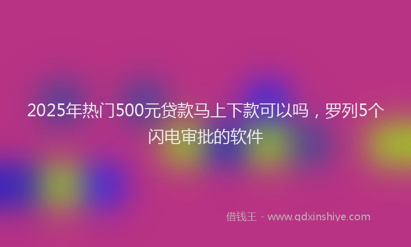 2025年热门500元贷款马上下款可以吗，罗列5个闪电审批的软件