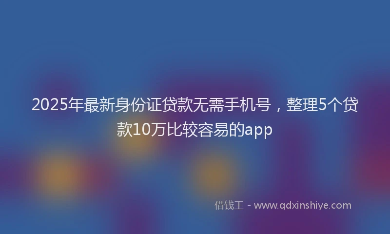 2025年最新身份证贷款无需手机号，整理5个贷款10万比较容易的app