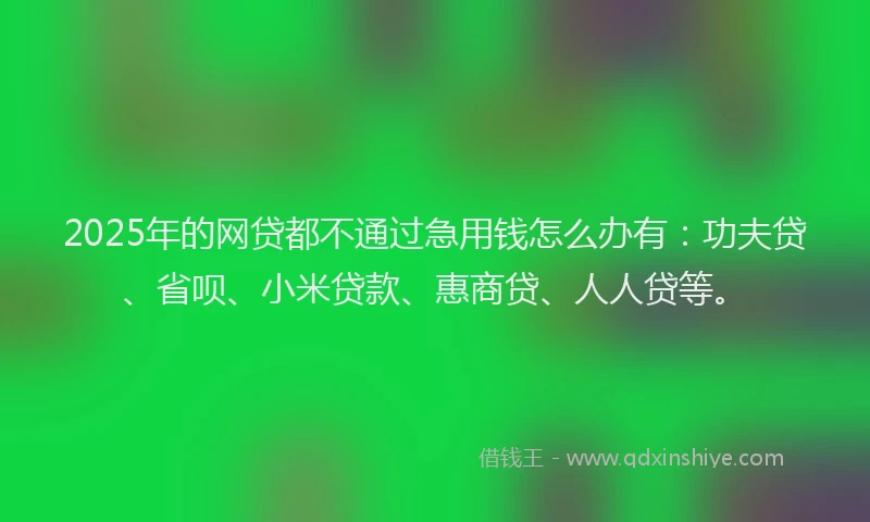 2025年的网贷都不通过急用钱怎么办有：功夫贷、省呗、小米贷款、惠商贷、人人贷等。