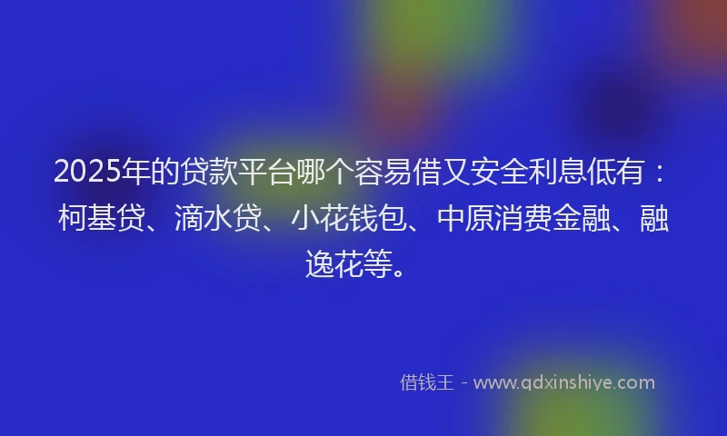 2025年的贷款平台哪个容易借又安全利息低有：柯基贷、滴水贷、小花钱包、中原消费金融、融逸花等。