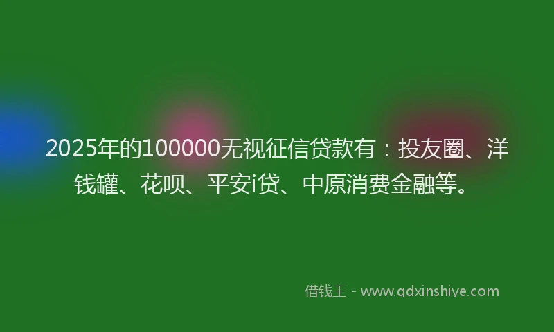 2025年的100000无视征信贷款有：投友圈、洋钱罐、花呗、平安i贷、中原消费金融等。