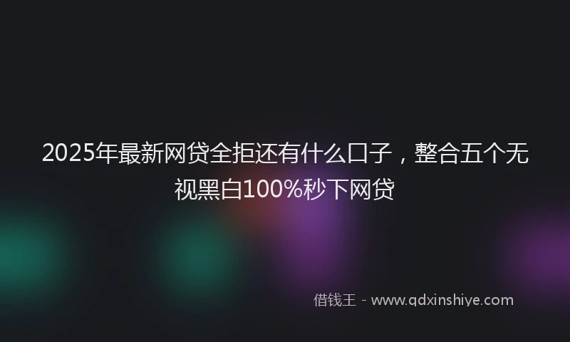 2025年最新网贷全拒还有什么口子，整合五个无视黑白100%秒下网贷
