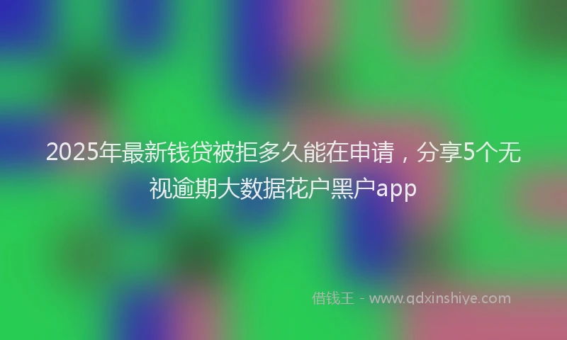 2025年最新钱贷被拒多久能在申请，分享5个无视逾期大数据花户黑户app