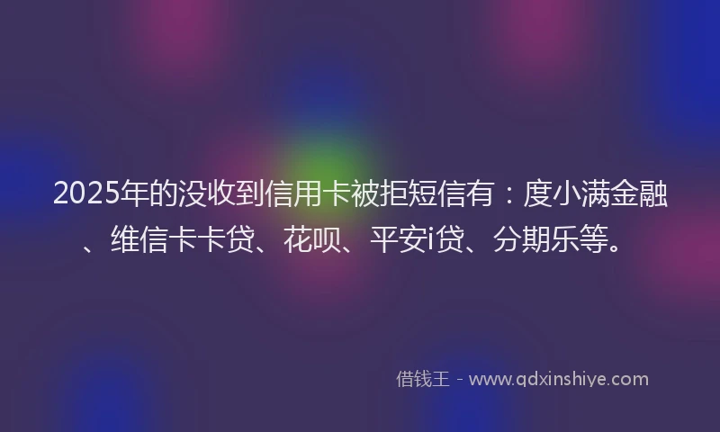 2025年的没收到信用卡被拒短信有：度小满金融、维信卡卡贷、花呗、平安i贷、分期乐等。