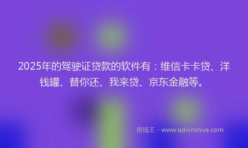 2025年的驾驶证贷款的软件有：维信卡卡贷、洋钱罐、替你还、我来贷、京东金融等。