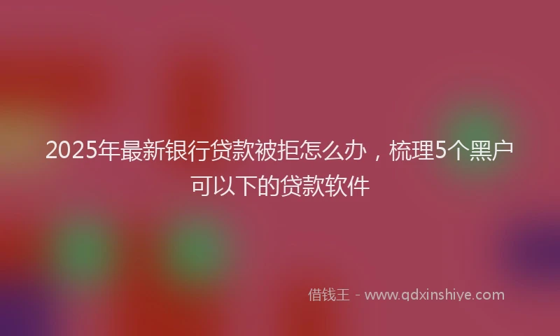 2025年最新银行贷款被拒怎么办，梳理5个黑户可以下的贷款软件