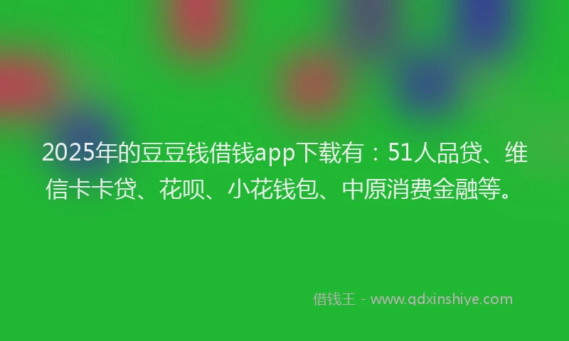 2025年的豆豆钱借钱app下载有：51人品贷、维信卡卡贷、花呗、小花钱包、中原消费金融等。