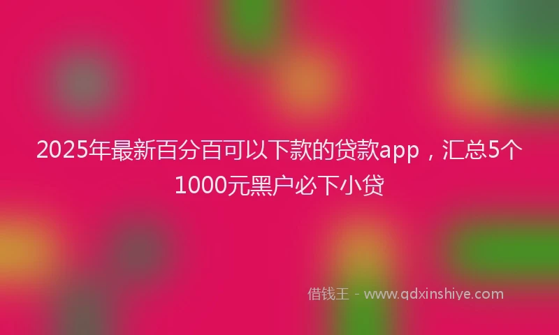 2025年最新百分百可以下款的贷款app，汇总5个1000元黑户必下小贷