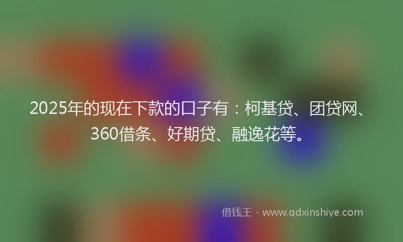 2025年的现在下款的口子有：柯基贷、团贷网、360借条、好期贷、融逸花等。