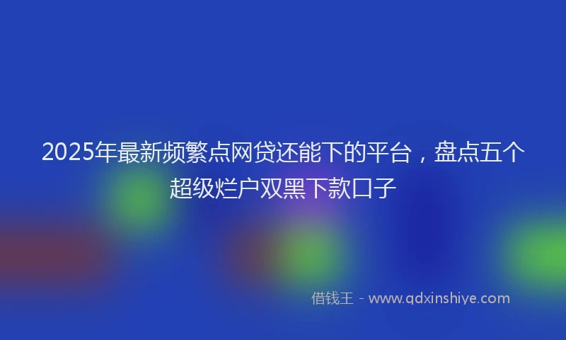 2025年最新频繁点网贷还能下的平台，盘点五个超级烂户双黑下款口子