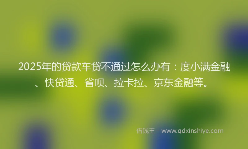 2025年的贷款车贷不通过怎么办有：度小满金融、快贷通、省呗、拉卡拉、京东金融等。