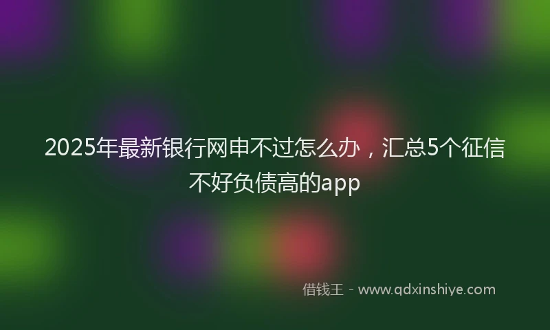 2025年最新银行网申不过怎么办，汇总5个征信不好负债高的app