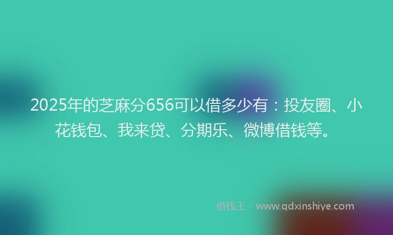 2025年的芝麻分656可以借多少有：投友圈、小花钱包、我来贷、分期乐、微博借钱等。