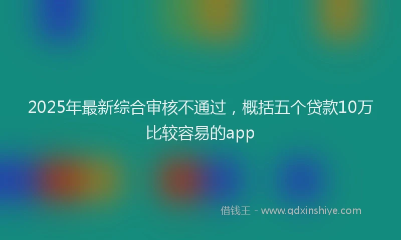 2025年最新综合审核不通过，概括五个贷款10万比较容易的app