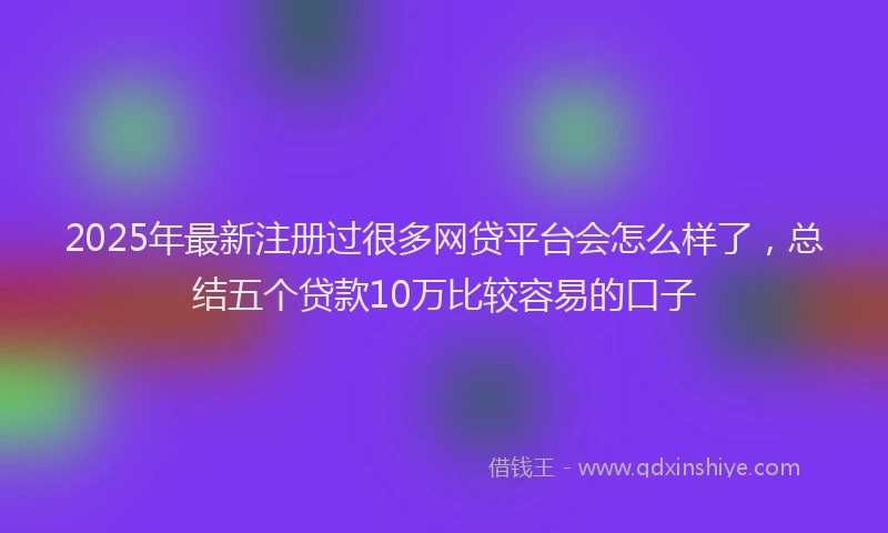 2025年最新注册过很多网贷平台会怎么样了，总结五个贷款10万比较容易的口子