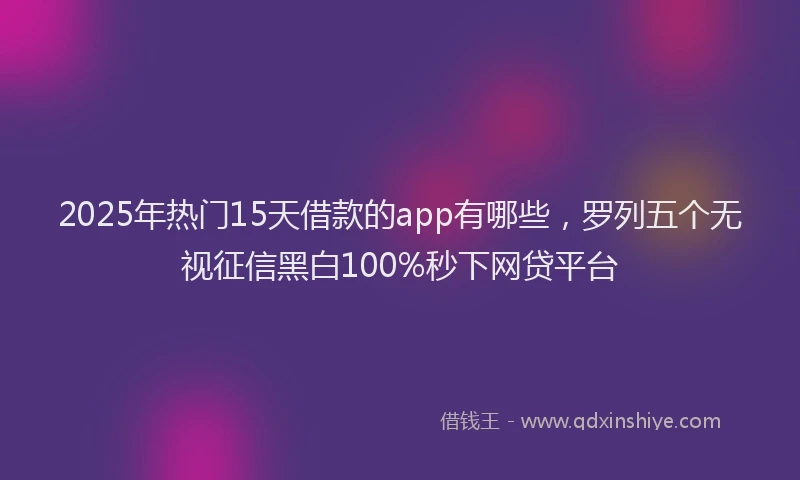 2025年热门15天借款的app有哪些，罗列五个无视征信黑白100%秒下网贷平台
