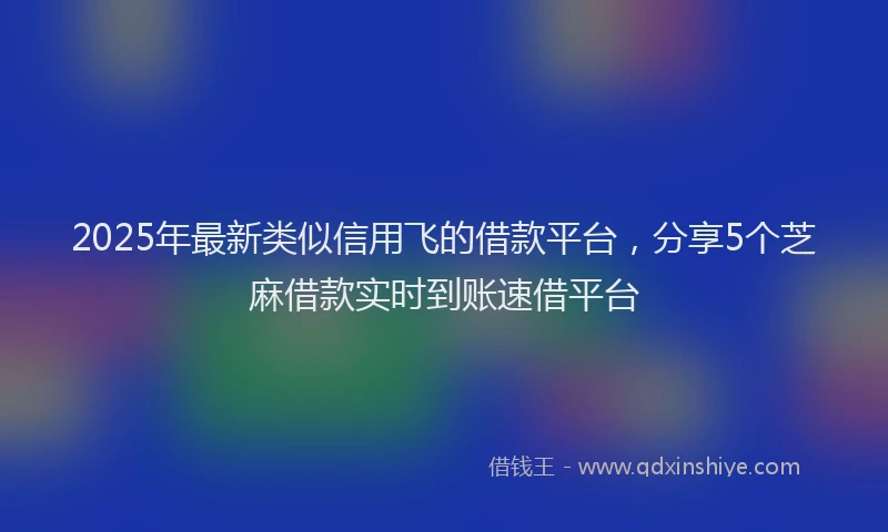 2025年最新类似信用飞的借款平台，分享5个芝麻借款实时到账速借平台